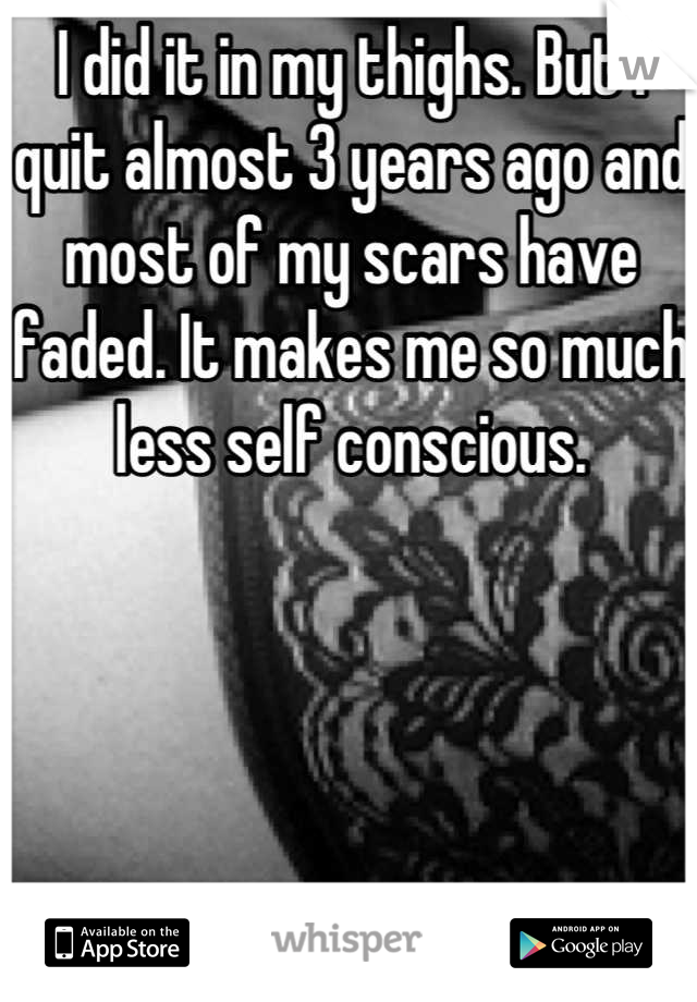 I did it in my thighs. But I quit almost 3 years ago and most of my scars have faded. It makes me so much less self conscious.