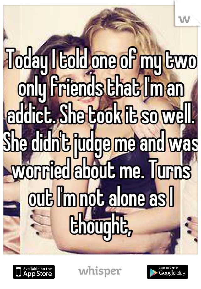 Today I told one of my two only friends that I'm an addict. She took it so well. She didn't judge me and was worried about me. Turns out I'm not alone as I thought,