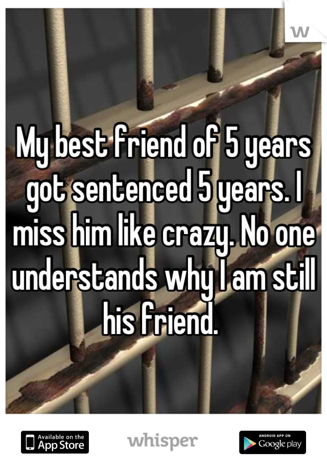 My best friend of 5 years got sentenced 5 years. I miss him like crazy. No one understands why I am still his friend. 
