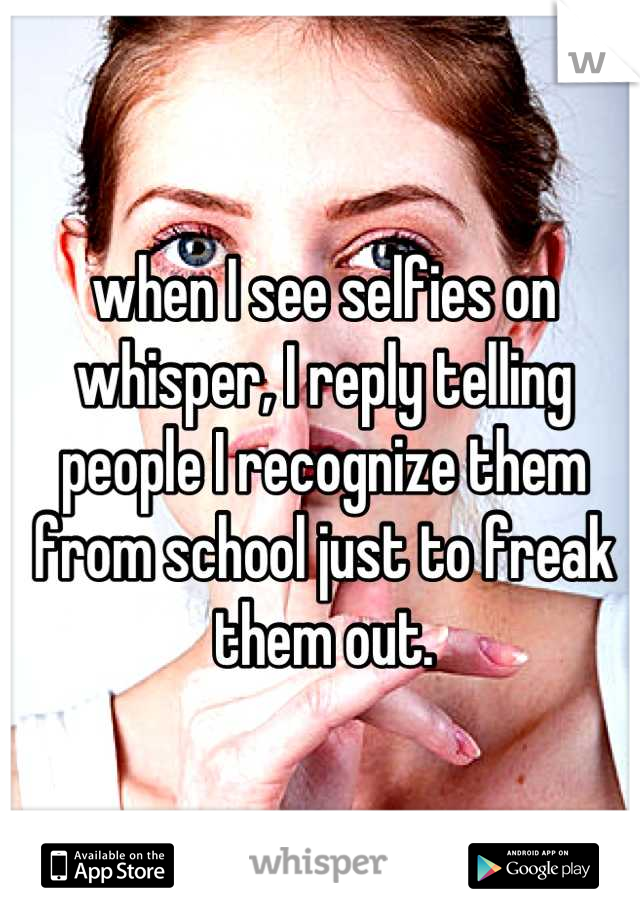 when I see selfies on whisper, I reply telling people I recognize them from school just to freak them out.