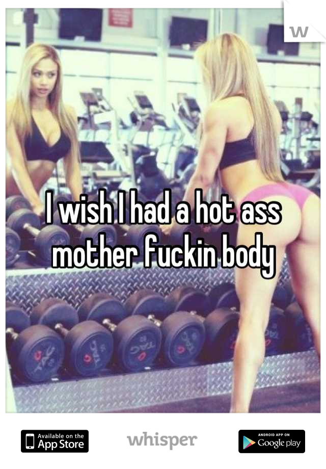 I wish I had a hot ass mother fuckin body