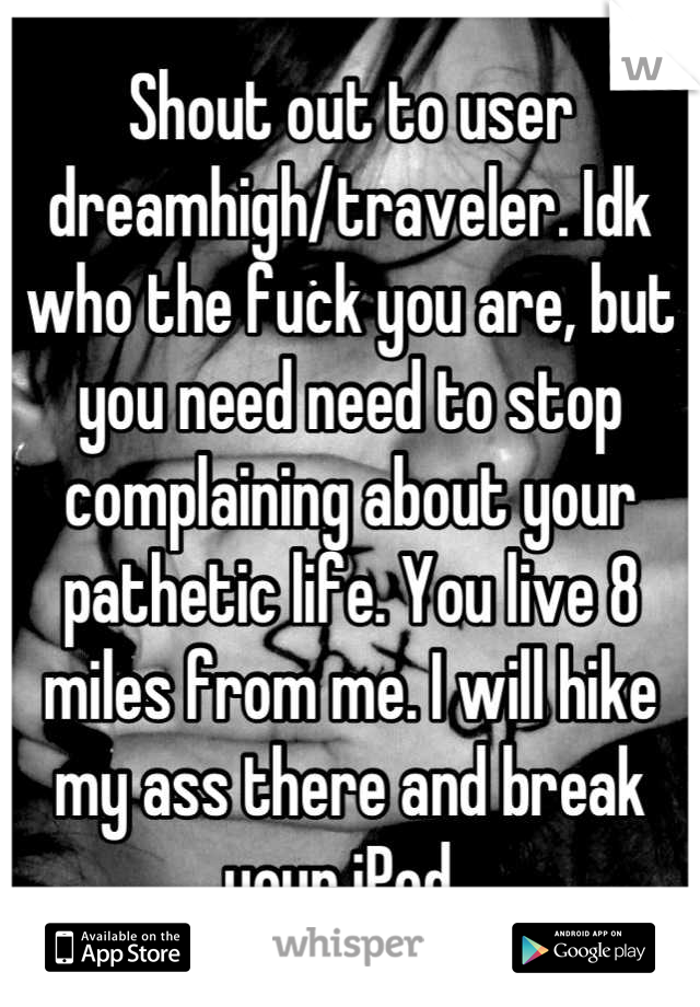 Shout out to user dreamhigh/traveler. Idk who the fuck you are, but you need need to stop complaining about your pathetic life. You live 8 miles from me. I will hike my ass there and break your iPod. 