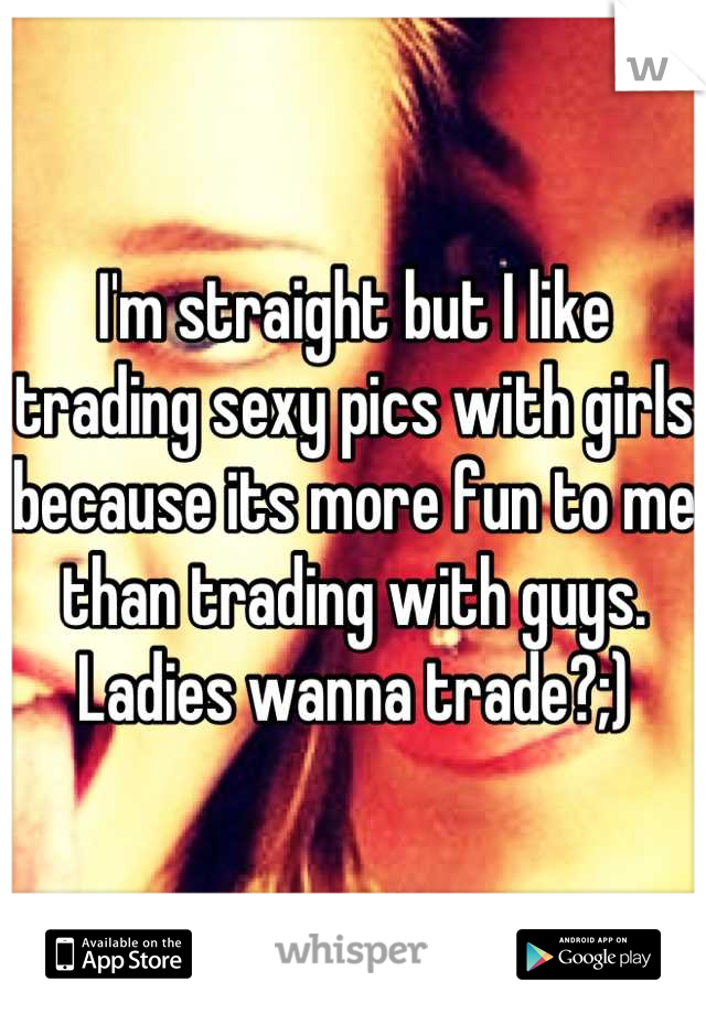 I'm straight but I like trading sexy pics with girls because its more fun to me than trading with guys. Ladies wanna trade?;)