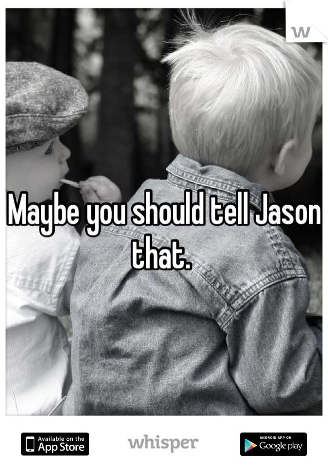Maybe you should tell Jason that. 