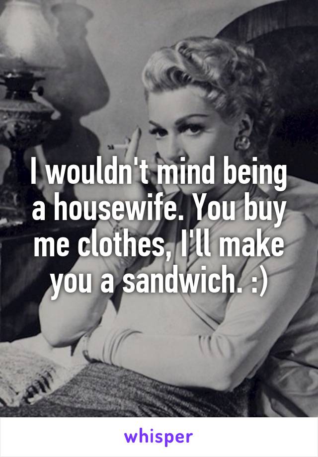 I wouldn't mind being a housewife. You buy me clothes, I'll make you a sandwich. :)