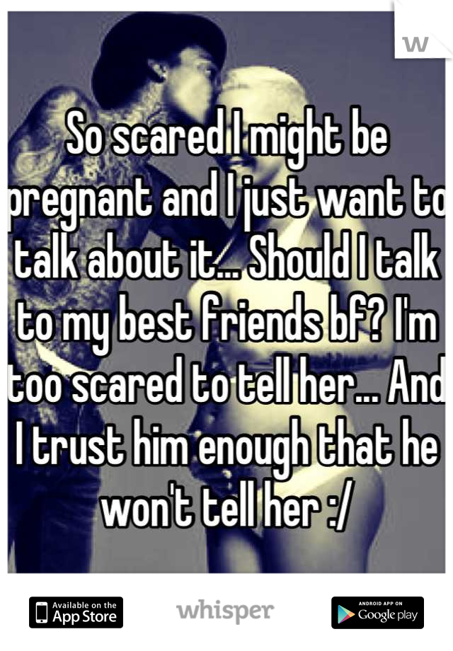 So scared I might be pregnant and I just want to talk about it... Should I talk to my best friends bf? I'm too scared to tell her... And I trust him enough that he won't tell her :/