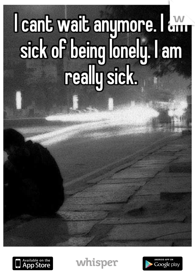 I cant wait anymore. I am sick of being lonely. I am really sick. 

