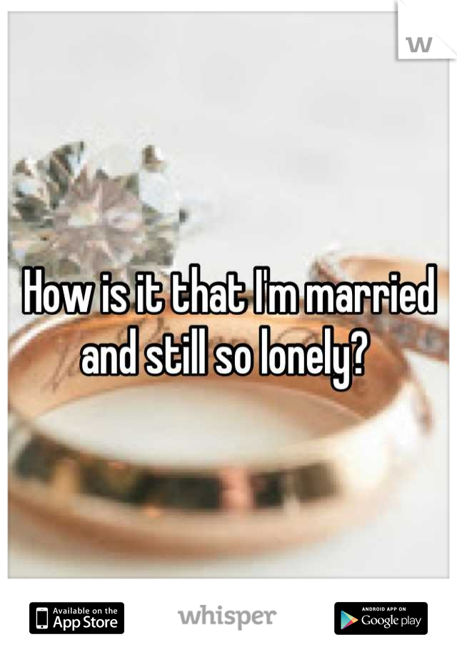 How is it that I'm married and still so lonely? 
