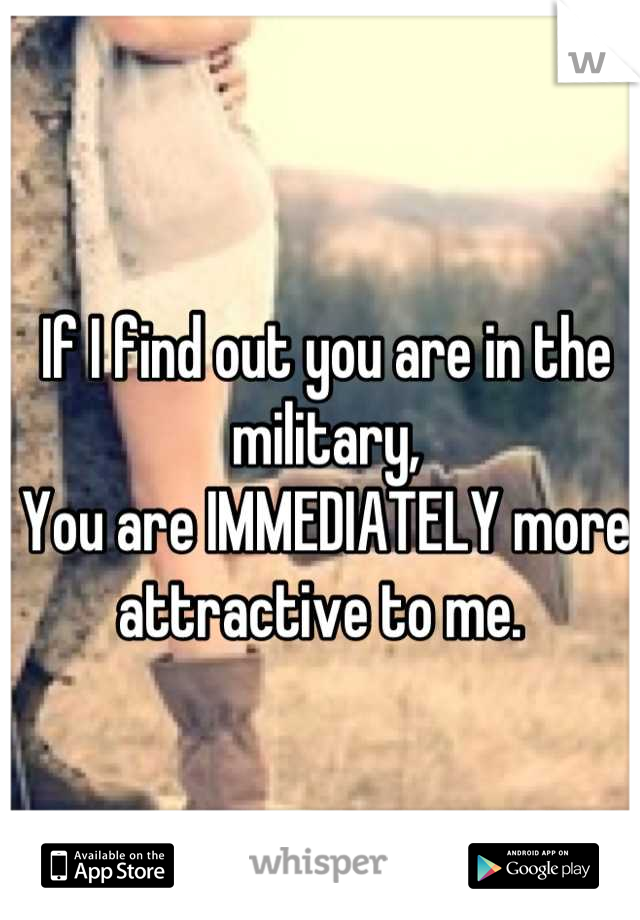 If I find out you are in the military,
You are IMMEDIATELY more attractive to me. 