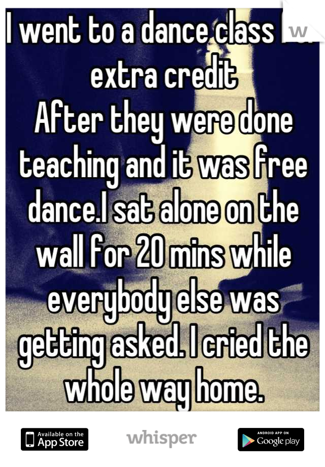 I went to a dance class for extra credit 
After they were done teaching and it was free dance.I sat alone on the wall for 20 mins while everybody else was getting asked. I cried the whole way home.