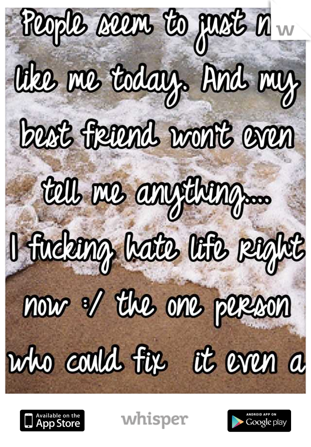 People seem to just not like me today. And my best friend won't even tell me anything.... 
I fucking hate life right now :/ the one person who could fix  it even a little. Isn't here...