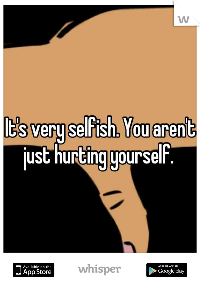 It's very selfish. You aren't just hurting yourself. 