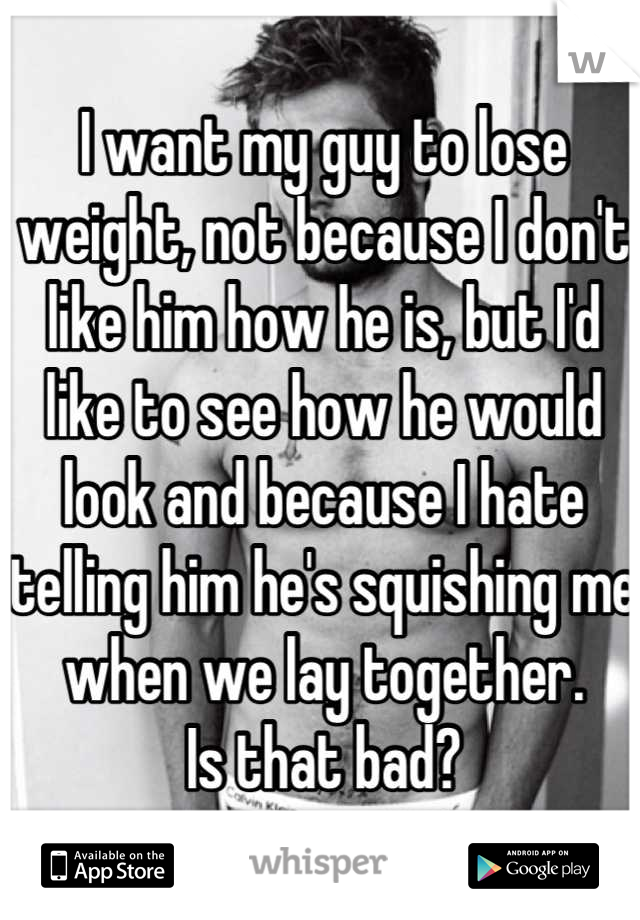 I want my guy to lose weight, not because I don't like him how he is, but I'd like to see how he would look and because I hate telling him he's squishing me when we lay together.
Is that bad?
