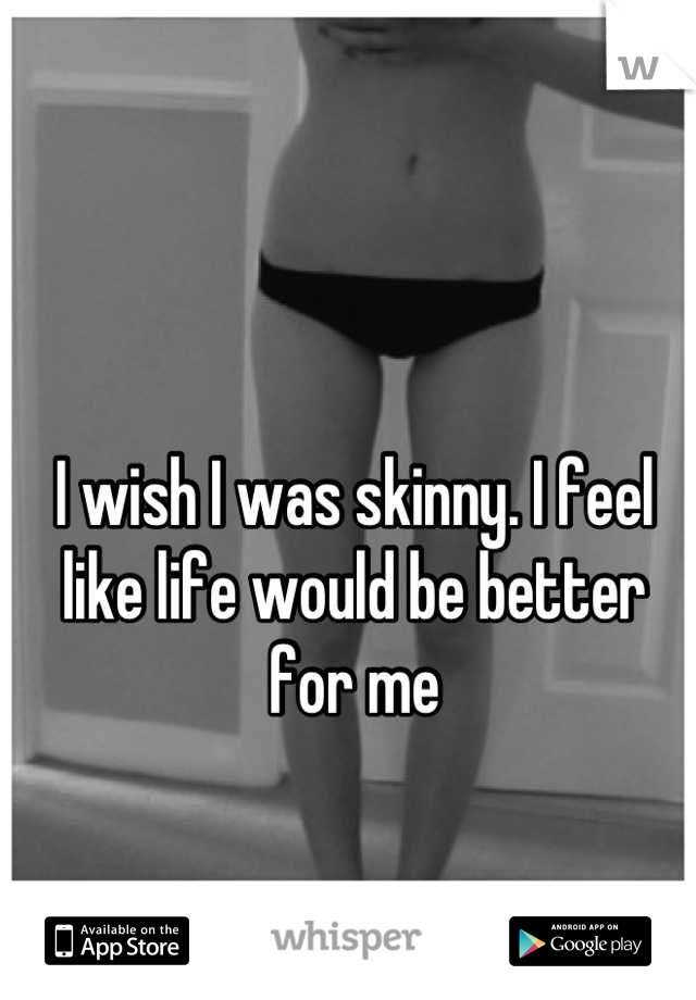 I wish I was skinny. I feel like life would be better for me