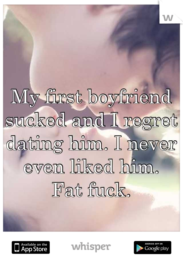 My first boyfriend sucked and I regret dating him. I never even liked him. 
Fat fuck.