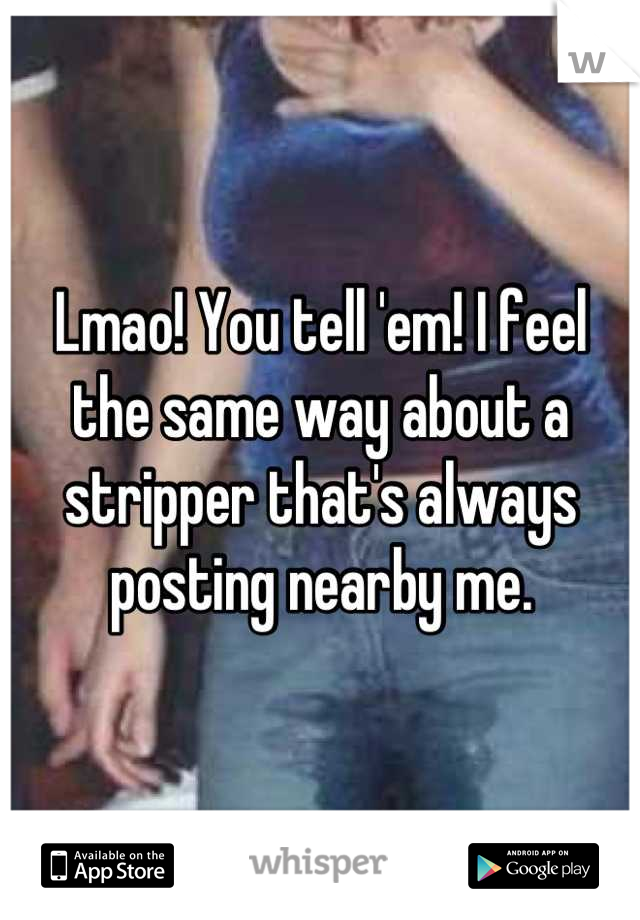 Lmao! You tell 'em! I feel the same way about a stripper that's always posting nearby me.