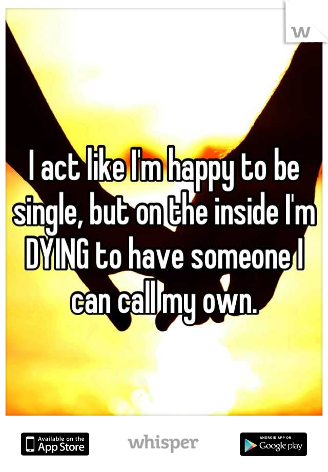I act like I'm happy to be single, but on the inside I'm DYING to have someone I can call my own.