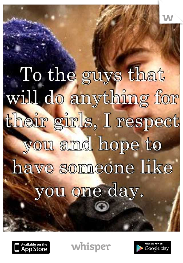 To the guys that will do anything for their girls, I respect you and hope to have someone like you one day. 