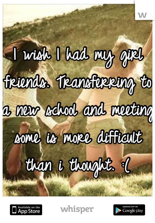 I wish I had my girl friends. Transferring to a new school and meeting some is more difficult than i thought. :(