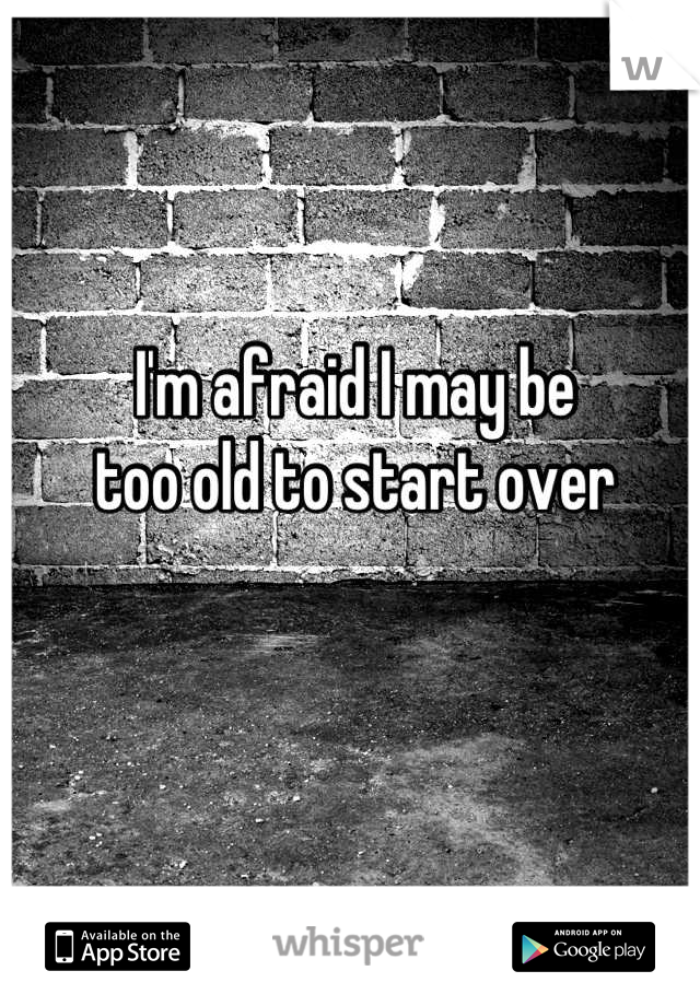 I'm afraid I may be
too old to start over
