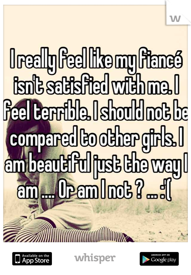 I really feel like my fiancé isn't satisfied with me. I feel terrible. I should not be compared to other girls. I am beautiful just the way I am .... Or am I not ? ... :'( 