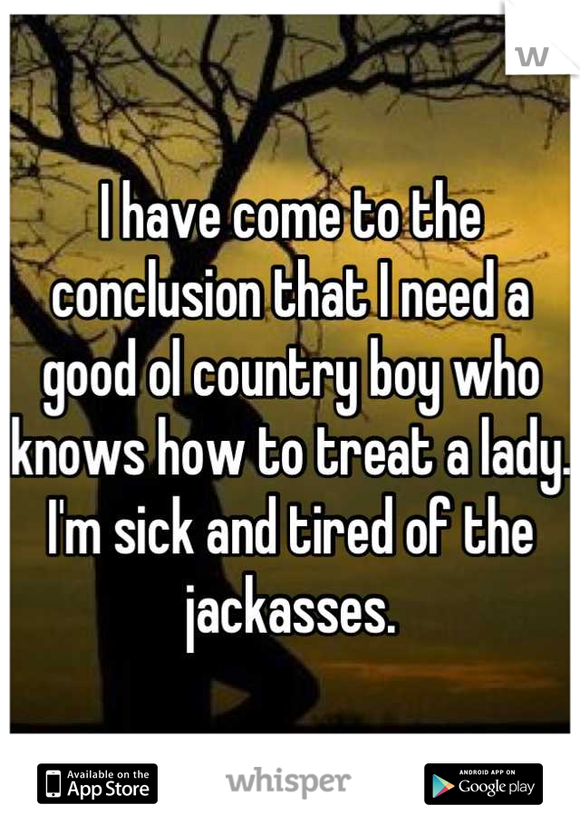 I have come to the conclusion that I need a good ol country boy who knows how to treat a lady. I'm sick and tired of the jackasses.