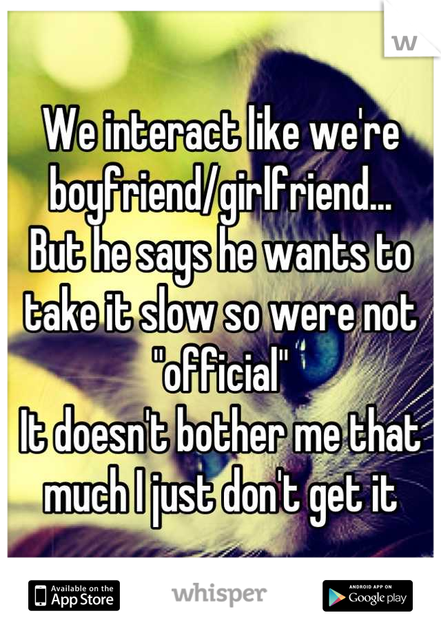 We interact like we're boyfriend/girlfriend...
But he says he wants to take it slow so were not "official"
It doesn't bother me that much I just don't get it