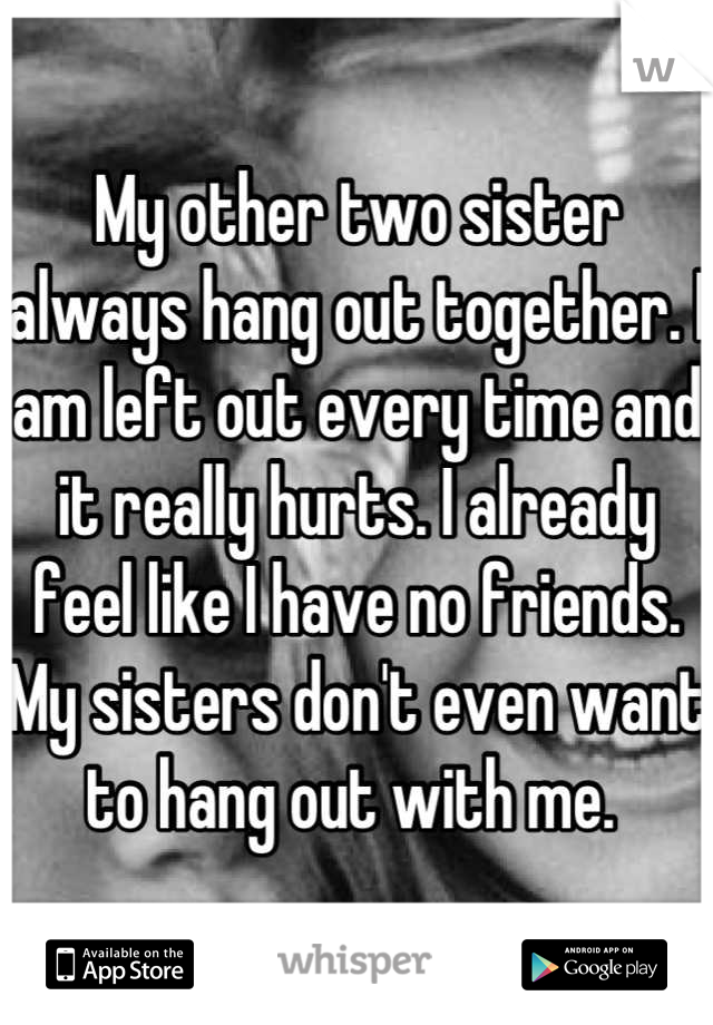My other two sister always hang out together. I am left out every time and it really hurts. I already feel like I have no friends. My sisters don't even want to hang out with me. 