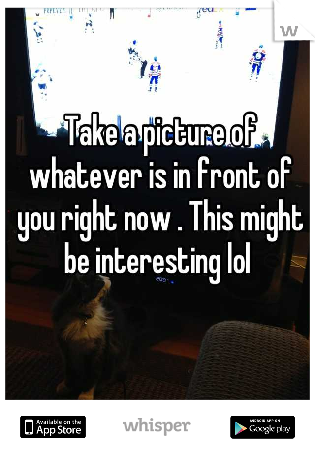 Take a picture of whatever is in front of you right now . This might be interesting lol 