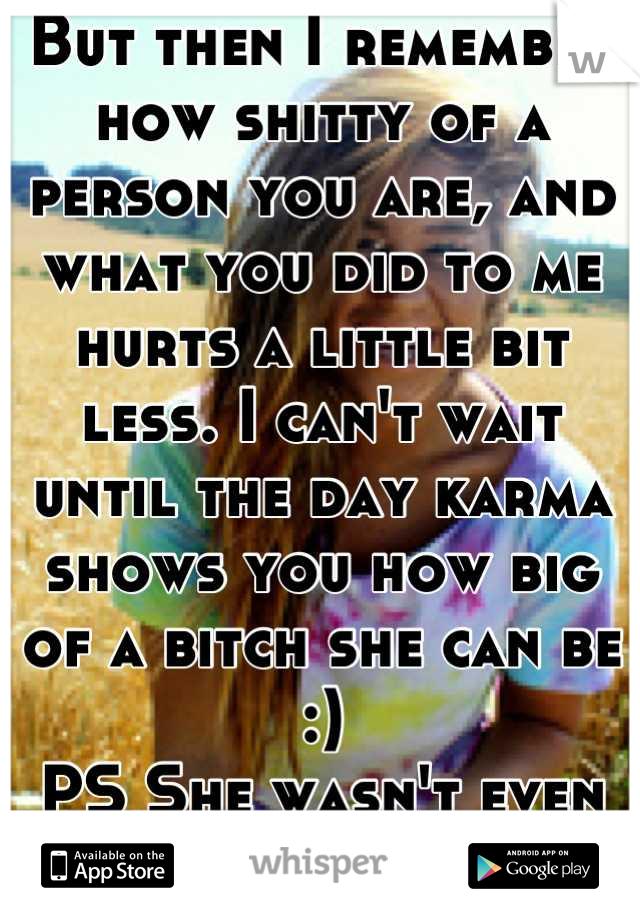But then I remember how shitty of a person you are, and what you did to me hurts a little bit less. I can't wait until the day karma shows you how big of a bitch she can be :)
PS She wasn't even pretty