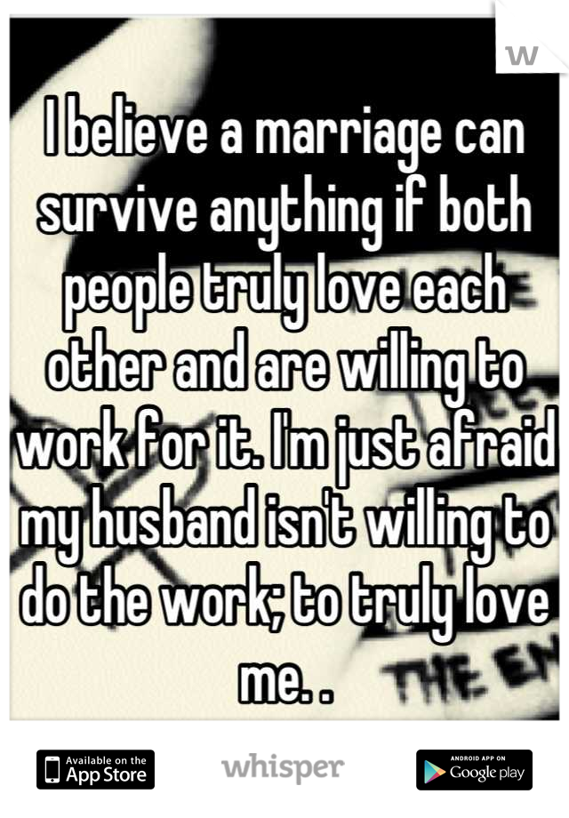 I believe a marriage can survive anything if both people truly love each other and are willing to work for it. I'm just afraid my husband isn't willing to do the work; to truly love me. .