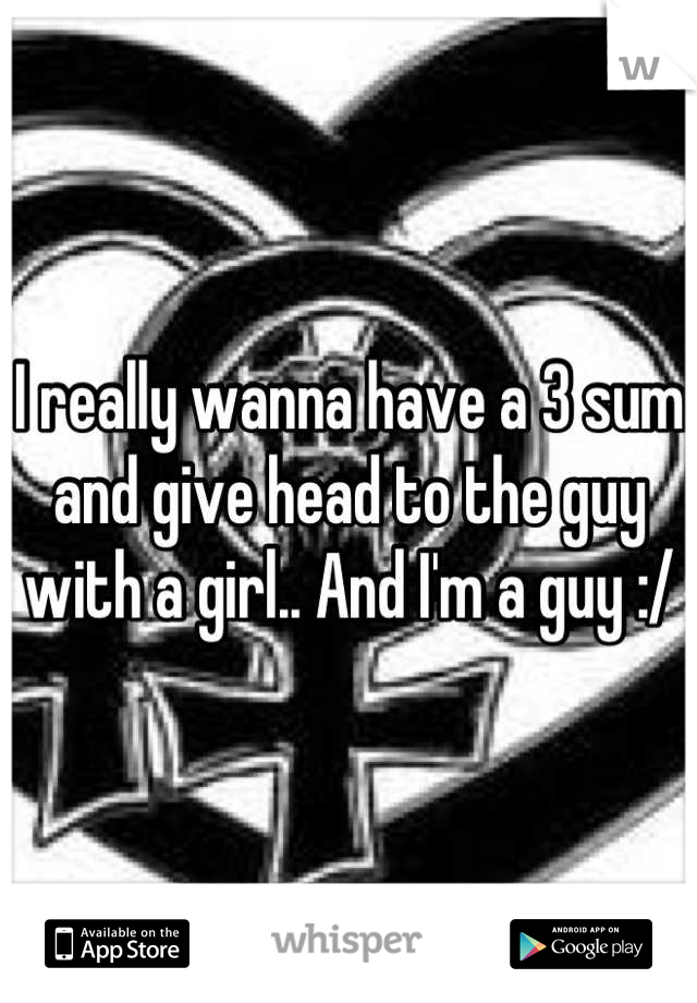I really wanna have a 3 sum and give head to the guy with a girl.. And I'm a guy :/