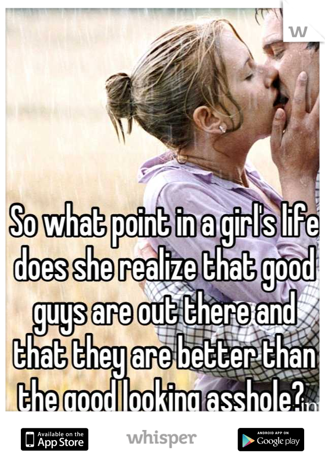 So what point in a girl's life does she realize that good guys are out there and that they are better than the good looking asshole? 