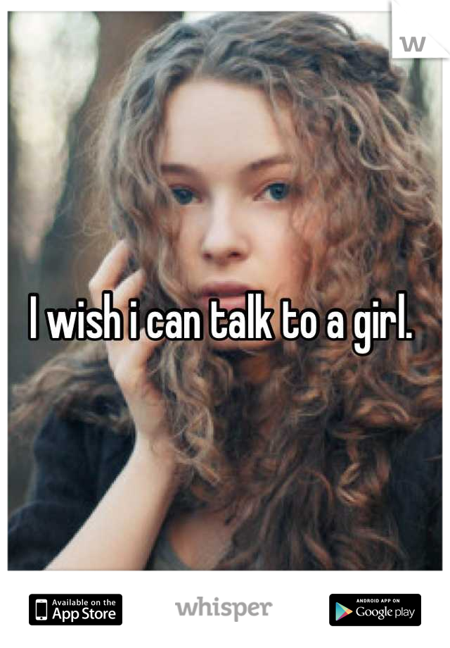 I wish i can talk to a girl. 