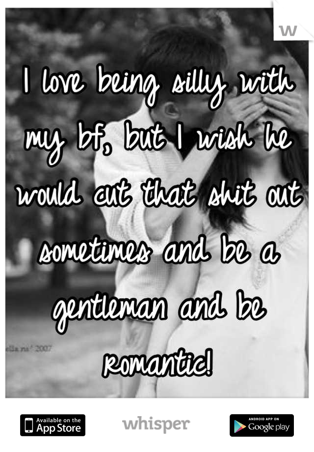 I love being silly with my bf, but I wish he would cut that shit out sometimes and be a gentleman and be romantic!