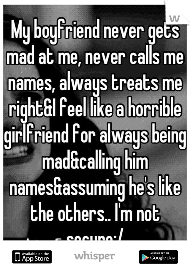 My boyfriend never gets mad at me, never calls me names, always treats me right&I feel like a horrible girlfriend for always being mad&calling him names&assuming he's like the others.. I'm not secure:/