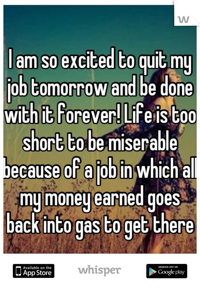 I am so excited to quit my job tomorrow and be done with it forever! Life is too short to be miserable because of a job in which all my money earned goes back into gas to get there