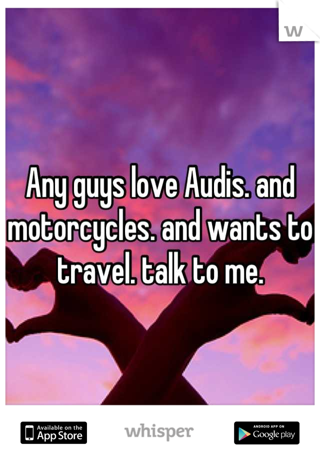Any guys love Audis. and motorcycles. and wants to travel. talk to me.