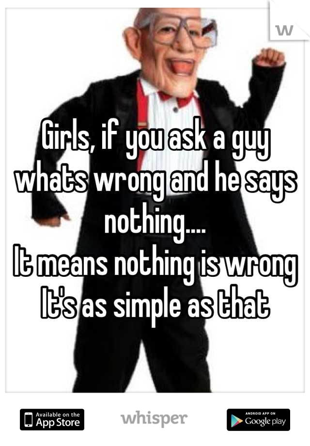 Girls, if you ask a guy whats wrong and he says nothing....
It means nothing is wrong
It's as simple as that