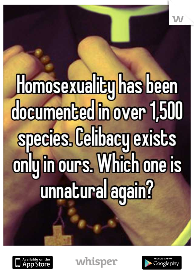 Homosexuality has been documented in over 1,500 species. Celibacy exists only in ours. Which one is unnatural again?