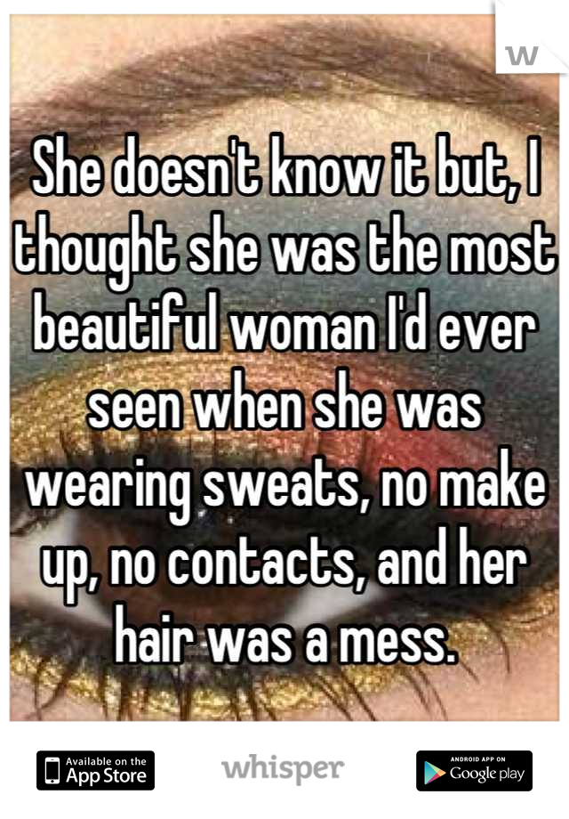 She doesn't know it but, I thought she was the most beautiful woman I'd ever seen when she was wearing sweats, no make up, no contacts, and her hair was a mess.