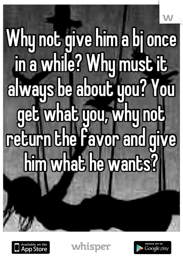 Why not give him a bj once in a while? Why must it always be about you? You get what you, why not return the favor and give him what he wants?