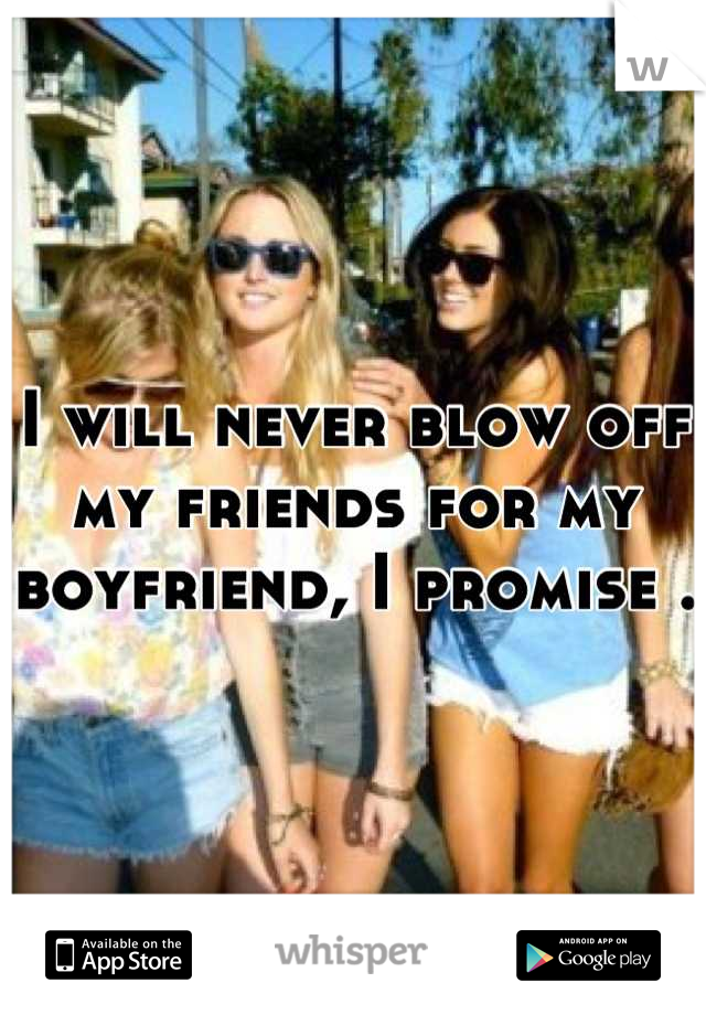 I will never blow off my friends for my boyfriend, I promise .