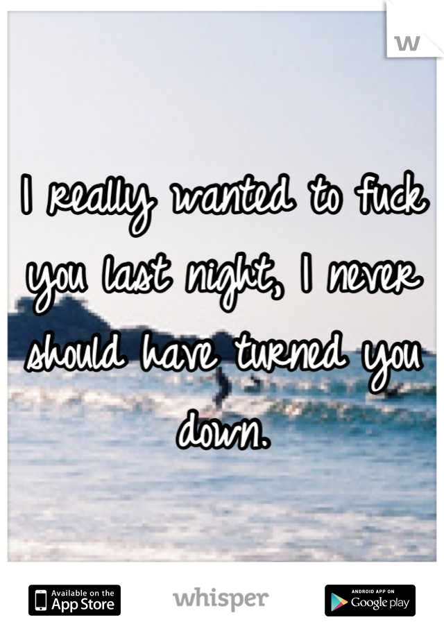I really wanted to fuck you last night, I never should have turned you down.