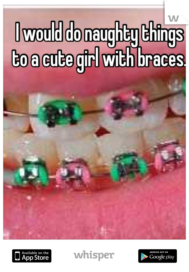 I would do naughty things to a cute girl with braces.