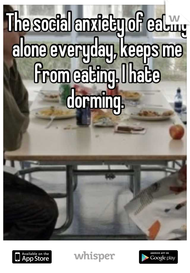 The social anxiety of eating alone everyday, keeps me from eating. I hate dorming. 