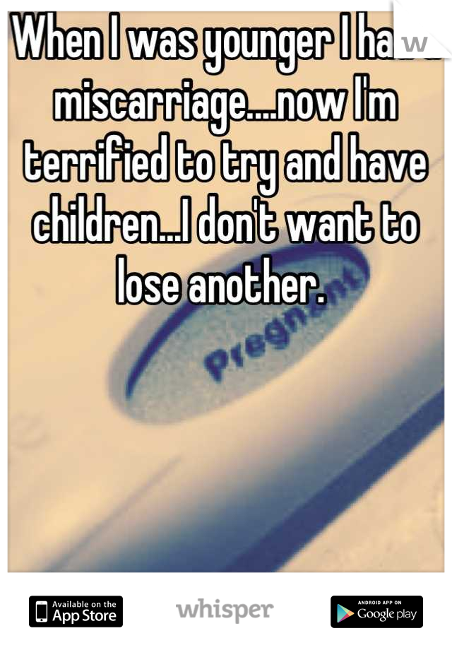 When I was younger I had a miscarriage....now I'm terrified to try and have children...I don't want to lose another. 