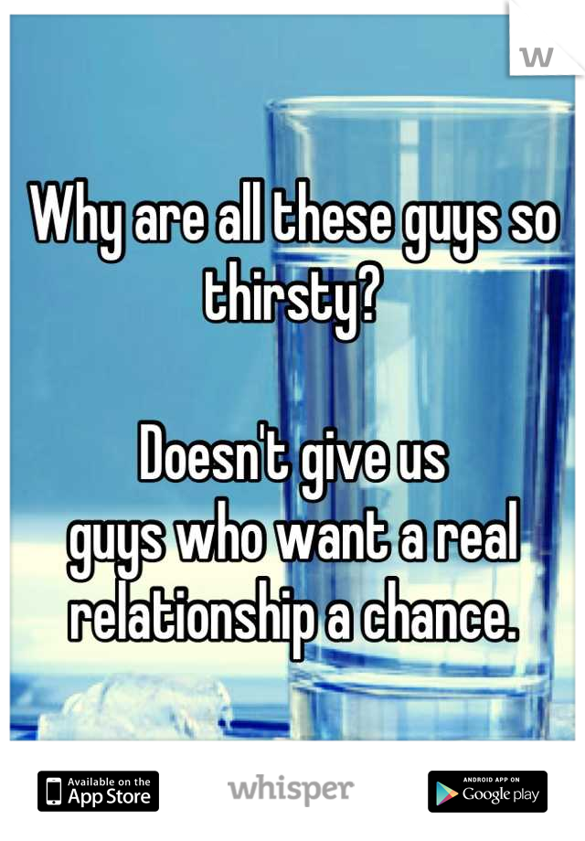 Why are all these guys so thirsty? 

Doesn't give us  
guys who want a real 
relationship a chance.