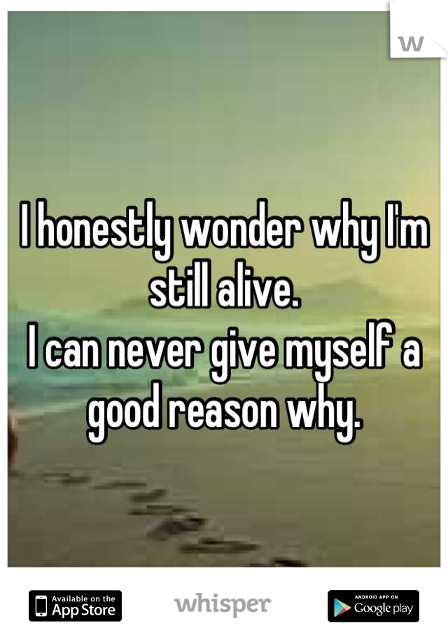 I honestly wonder why I'm still alive. 
I can never give myself a good reason why.