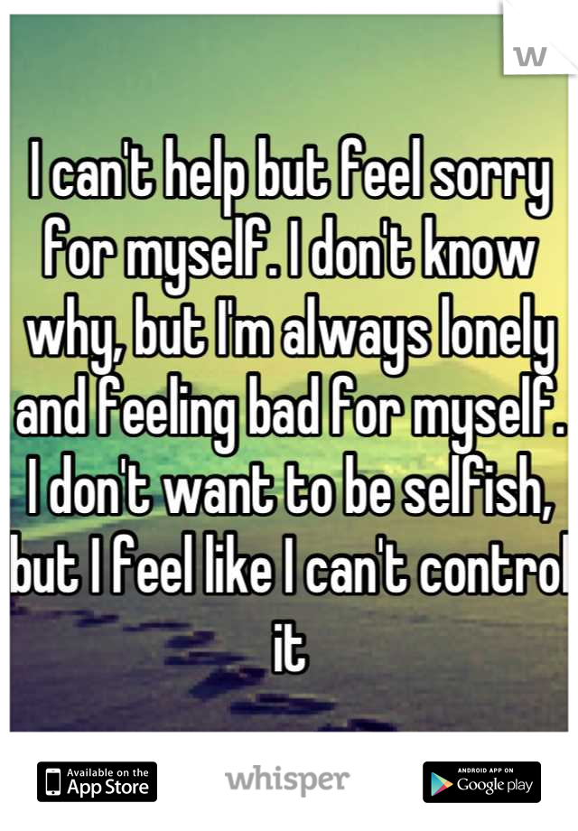 I can't help but feel sorry for myself. I don't know why, but I'm always lonely and feeling bad for myself. I don't want to be selfish, but I feel like I can't control it